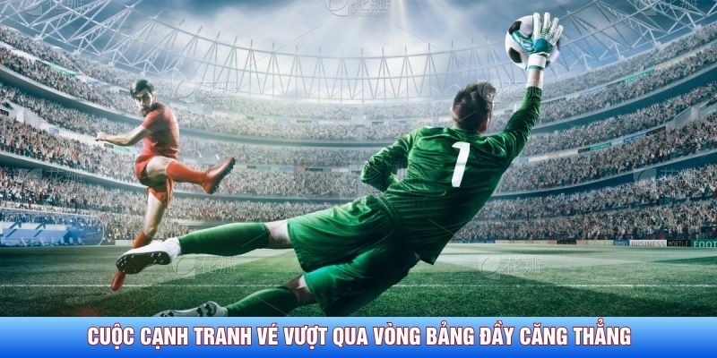 Cuộc cạnh tranh vé vượt qua vòng bảng đầy căng thẳng 